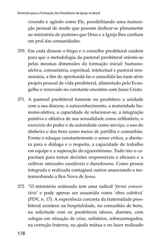 178
Diretrizes para a Formação dos Presbíteros da Igreja no Brasil
vivendo e agindo como Ele, possibilitando uma matura-
ção pessoal de modo que possam dedicar-se plenamente
ao ministério de pastores que Deus e a Igreja lhes conﬁam
em prol das comunidades.
370. Em cada diocese o bispo e o conselho presbiteral cuidem
para que a metodologia da pastoral presbiteral oriente-se
pelas mesmas dimensões da formação inicial: humano-
afetiva, comunitária, espiritual, intelectual e pastoral mis-
sionária, a ﬁm de aprofundá-las e consolidá-las num sério
projeto pessoal de vida presbiteral, alimentado pelo Evan-
gelho e renovado no constante encontro com Jesus Cristo.
371. A pastoral presbiteral fomente no presbítero a unidade
com a sua diocese, o autoconhecimento, a maturidade hu-
mano-afetiva, a capacidade de relacionar-se, a integração
positiva e oblativa de sua sexualidade como celibatário, o
exercício do poder e da autoridade como serviço, o uso do
dinheiro e dos bens como meios de partilha e comunhão.
Forme e eduque constantemente o senso crítico, a abertu-
ra para o diálogo e o respeito, a capacidade de trabalho
em equipe e a superação do egocentrismo. Tudo isto o ca-
pacitará para tomar decisões responsáveis e eﬁcazes e a
cultivar amizades saudáveis e duradouras. Como pessoa
integrada e realizada contagiará outros anunciando e tes-
temunhando a Boa Nova de Jesus.
372. “O ministério ordenado tem uma radical ‘forma comuni-
tária’ e pode apenas ser assumido como ‘obra coletiva’
(PDV, n. 17). A experiência concreta da fraternidade pres-
biteral acontece na hospitalidade, na comunhão de bens,
na solicitude com os presbíteros idosos, doentes, com
colegas em situação de crise, solitários, sobrecarregados,
na correção fraterna, na ajuda mútua e no lazer realizado
 