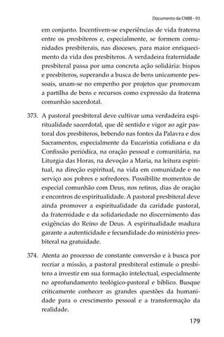 179
Documento da CNBB - 93
em conjunto. Incentivem-se experiências de vida fraterna
entre os presbíteros e, especialmente, se formem comu-
nidades presbiterais, nas dioceses, para maior enriqueci-
mento da vida dos presbíteros. A verdadeira fraternidade
presbiteral passa por uma concreta ação solidária: bispos
e presbíteros, superando a busca de bens unicamente pes-
soais, unam-se no empenho por projetos que promovam
a partilha de bens e recursos como expressão da fraterna
comunhão sacerdotal.
373. A pastoral presbiteral deve cultivar uma verdadeira espi-
ritualidade sacerdotal, que dê sentido e vigor ao agir pas-
toral dos presbíteros, bebendo nas fontes da Palavra e dos
Sacramentos, especialmente da Eucaristia cotidiana e da
Conﬁssão periódica, na oração pessoal e comunitária, na
Liturgia das Horas, na devoção a Maria, na leitura espiri-
tual, na direção espiritual, na vida em comunidade e no
serviço aos pobres e sofredores. Possibilite momentos de
especial comunhão com Deus, nos retiros, dias de oração
e encontros de espiritualidade. A pastoral presbiteral deve
ainda promover a espiritualidade da caridade pastoral,
da fraternidade e da solidariedade no discernimento das
exigências do Reino de Deus. A espiritualidade madura
garante a autenticidade e fecundidade do ministério pres-
biteral na gratuidade.
374. Atenta ao processo de constante conversão e à busca por
recriar a missão, a pastoral presbiteral estimule o presbí-
tero a investir em sua formação intelectual, especialmente
no aprofundamento teológico-pastoral e bíblico. Busque
criticamente conhecer as grandes questões da humani-
dade para o crescimento pessoal e a transformação da
realidade.
 