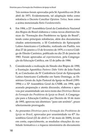 18
Diretrizes para a Formação dos Presbíteros da Igreja no Brasil
Tais normas foram aprovadas pela Sé Apostólica em 28 de
abril de 1971. Evidentemente, tal adaptação tinha como
referência o Decreto Conciliar Optatam Totius, bem como
a acima mencionada Ratio Fundamentalis.
4. Em 1984, a 22ª Assembleia Geral da Conferência Nacional
dos Bispos do Brasil elaborou e votou novas diretrizes bá-
sicas da “Formação dos Presbíteros na Igreja do Brasil”,
tendo como principais referências, além dos documentos
citados anteriormente, a III Conferência do Episcopado
Latino-Americano e Caribenho, realizada em Puebla, nos
dias 27 de janeiro a 13 de fevereiro de 1979, e o novo Códi-
go de Direito Canônico, publicado no dia 25 de janeiro de
1983. Foram aprovadas ad experimentum, pela Congrega-
ção da Educação Católica, em 12 de julho de 1984.
5. Considerando a realização do Sínodo dos Bispos de 1990,
a Exortação Apostólica Pastores Dabo Vobis de João Paulo
II, as Conclusões da IV Conferência Geral do Episcopado
Latino-Americano Caribenho em Santo Domingo, as Di-
retrizes Gerais da Ação Pastoral da Igreja no Brasil (1991-
1994) e a 32ª Assembleia Geral da CNBB, em 1994, após
acurada preparação e atenta discussão, elaborou e apro-
vou por unanimidade um novo texto das Diretrizes Básicas
da Formação dos Presbíteros da Igreja no Brasil. A Congrega-
ção para a Educação Católica, por Decreto de 10 de maio
de 1995, aprovou tais diretrizes “para um sexênio”, prazo
ulteriormente prorrogado.
6. As presentes Diretrizes para a Formação dos Presbiteros da
Igreja no Brasil, aprovadas por unanimidade na 47ª As-
sembleia Geral (22 de abril a 1º de maio de 2009), levam
em conta, especialmente, as mudadas situações da rea-
lidade formativa e a riqueza missionária do documento
 