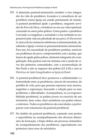 180
Diretrizes para a Formação dos Presbíteros da Igreja no Brasil
375. A dimensão pastoral-missionária constitui o eixo integra-
dor da vida do presbítero, levando-o à consciência de ser
presbítero numa Igreja em estado permanente de missão.
A pastoral presbiteral ajude o presbítero, enquanto servi-
dor do Povo de Deus, a fortalecer-se em sua vida espiritual,
crescendo no amor pelos pobres. Como pastor, o presbítero
é enviado a evangelizar a sociedade e o faz sentindo-se res-
ponsável pela vida em plenitude de seu povo. O Documento
de Aparecida faz inúmeras referências à missionariedade, de-
saﬁando a Igreja a tornar-se permanentemente missionária.
Para isso, há necessidade de presbíteros profetas, sensíveis
aos problemas do povo, comprometidos com a justiça, que
fazem da opção pelos pobres, elemento integrante da evan-
gelização. Esta postura está em sintonia com o modo de vi-
ver das primeiras comunidades, com a recomendação de
São Paulo a não se esquecer dos pobres (Gl 2,10) e com as
Diretrizes da Ação Evangelizadora na Igreja do Brasil.
376. A pastoral presbiteral deve promover a solidariedade e a
fraternidade entre os presbíteros, através de encontros, da
partilha de vida, para que possam expressar seus anseios,
angústias e esperanças, buscando a solução para os seus
problemas e diﬁculdades. Acompanhará, na co-responsa-
bilidade presbiteral, os padres jovens no exercício de seu
ministério, bem como, dará assistência aos padres idosos
e enfermos. Todos os presbíteros são convidados a partici-
parem com entusiasmo da pastoral presbiteral.
377. No âmbito da pastoral presbiteral, contando com peritos
e especialistas no acompanhamento das diversas dimen-
sões da formação, o bispo deﬁna um processo sistemático
de acompanhamento dos presbíteros, especialmente nos
primeiros cinco anos do ministério.
 