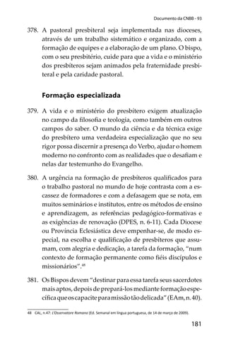 181
Documento da CNBB - 93
378. A pastoral presbiteral seja implementada nas dioceses,
através de um trabalho sistemático e organizado, com a
formação de equipes e a elaboração de um plano. O bispo,
com o seu presbitério, cuide para que a vida e o ministério
dos presbíteros sejam animados pela fraternidade presbi-
teral e pela caridade pastoral.
Formação especializada
379. A vida e o ministério do presbítero exigem atualização
no campo da ﬁlosoﬁa e teologia, como também em outros
campos do saber. O mundo da ciência e da técnica exige
do presbítero uma verdadeira especialização que no seu
rigor possa discernir a presença do Verbo, ajudar o homem
moderno no confronto com as realidades que o desaﬁam e
nelas dar testemunho do Evangelho.
380. A urgência na formação de presbíteros qualiﬁcados para
o trabalho pastoral no mundo de hoje contrasta com a es-
cassez de formadores e com a defasagem que se nota, em
muitos seminários e institutos, entre os métodos de ensino
e aprendizagem, as referências pedagógico-formativas e
as exigências de renovação (DPES, n. 6-11). Cada Diocese
ou Província Eclesiástica deve empenhar-se, de modo es-
pecial, na escolha e qualiﬁcação de presbíteros que assu-
mam, com alegria e dedicação, a tarefa da formação, “num
contexto de formação permanente como ﬁéis discípulos e
missionários”.48
381. Os Bispos devem “destinar para essa tarefa seus sacerdotes
maisaptos,depoisdeprepará-losmedianteformaçãoespe-
cíﬁcaqueoscapaciteparamissãotãodelicada”(EAm,n.40).
48 CAL, n.47: L’Osservatore Romano (Ed. Semanal em língua portuguesa, de 14 de março de 2009).
 
