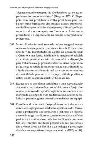 182
Diretrizes para a Formação dos Presbíteros da Igreja no Brasil
“Seu testemunho e preparação são decisivos para o acom-
panhamento dos seminaristas” (DAp, n. 317). O Bispo,
pois, com seu presbitério, escolha presbíteros para tra-
balhar como formadores dos futuros padres, proporcio-
nando-lhes oportunidades de preparo qualiﬁcado; ofereça
suporte e demonstre apoio aos formadores. Evitem-se a
precipitação e a improvisação na escolha de formadores e
professores.
382. Na escolha dos formadores e educadores em geral levem-
se em conta os seguintes critérios: espírito de fé e testemu-
nho de vida, manifestados na alegria da dedicação total
a Cristo e à sua Igreja; ﬁdelidade ao magistério eclesial;
experiência pastoral; espírito de comunhão e disposição
para trabalho em equipe; maturidade humana e equilíbrio
psíquico; capacidade de amar e ser amado, manifestada na
atitude de paternidade espiritual para com os formandos;
disponibilidade para ouvir e dialogar; atitude positiva e
crítica diante da cultura atual (DPES, n. 26-42).
383. Requer-se dos presbíteros candidatos a uma especialização
acadêmica que testemunhem comunhão com a Igreja dio-
cesana, comprovada experiência pastoral-missionária e de-
monstrado ao longo da vida acadêmica sinais claros de va-
lorizar a pesquisa, gostar de ensinar e trabalhar em equipe.
384. Considerando a formação dos presbíteros, em todas as suas
dimensões, a preparação acadêmica qualiﬁcada dos forma-
dores e professores dos seminários e institutos de ﬁlosoﬁa
e teologia exige das dioceses constante atenção, sacrifícios
pastorais e investimento econômico. As dioceses que man-
têm seus próprios institutos possibilitem aos professores
das diversas áreas da ﬁlosoﬁa e da teologia a preparação
devida e os respectivos títulos acadêmicos (RFIS, n. 34).
 