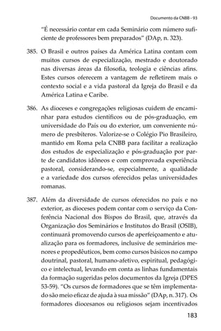 183
Documento da CNBB - 93
“É necessário contar em cada Seminário com número suﬁ-
ciente de professores bem preparados” (DAp, n. 323).
385. O Brasil e outros países da América Latina contam com
muitos cursos de especialização, mestrado e doutorado
nas diversas áreas da ﬁlosoﬁa, teologia e ciências aﬁns.
Estes cursos oferecem a vantagem de reﬂetirem mais o
contexto social e a vida pastoral da Igreja do Brasil e da
América Latina e Caribe.
386. As dioceses e congregações religiosas cuidem de encami-
nhar para estudos cientíﬁcos ou de pós-graduação, em
universidade do País ou do exterior, um conveniente nú-
mero de presbíteros. Valorize-se o Colégio Pio Brasileiro,
mantido em Roma pela CNBB para facilitar a realização
dos estudos de especialização e pós-graduação por par-
te de candidatos idôneos e com comprovada experiência
pastoral, considerando-se, especialmente, a qualidade
e a variedade dos cursos oferecidos pelas universidades
romanas.
387. Além da diversidade de cursos oferecidos no país e no
exterior, as dioceses podem contar com o serviço da Con-
ferência Nacional dos Bispos do Brasil, que, através da
Organização dos Seminários e Institutos do Brasil (OSIB),
continuará promovendo cursos de aperfeiçoamento e atu-
alização para os formadores, inclusive de seminários me-
nores e propedêuticos, bem como cursos básicos no campo
doutrinal, pastoral, humano-afetivo, espiritual, pedagógi-
co e intelectual, levando em conta as linhas fundamentais
da formação sugeridas pelos documentos da Igreja (DPES
53-59). “Os cursos de formadores que se têm implementa-
do são meio eﬁcaz de ajuda à sua missão” (DAp, n. 317). Os
formadores diocesanos ou religiosos sejam incentivados
 