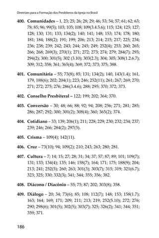 186
Diretrizes para a Formação dos Presbíteros da Igreja no Brasil
400. Comunidades – 1, 23; 25; 26; 28; 29; 46; 53; 54; 57; 61; 62; 63;
78; 85; 96; 99(5); 103; 105; 108; 109(3.4.5.6); 115; 124; 125; 127;
128; 130; 131; 133; 134(2); 140; 141; 148; 153; 174; 178; 180;
181; 184; 188(2); 191; 199; 206; 213; 214; 215; 217; 225; 234;
236; 238; 239; 242; 243; 244; 245; 249; 252(4); 253; 260; 265;
266; 268; 269(3); 270(1); 271; 272; 273; 274; 279; 284(7); 293;
294(2); 300; 301(5); 302 (3.10); 303(2.3); 304; 305; 308(1.2.6.7);
309; 312; 358; 361; 365(4); 369; 372; 373; 375; 388.
401. Comunitária – 55; 73(8); 85; 131; 134(2); 140, 143(1.4); 161,
179, 188(6); 202; 204(1); 223; 246; 252(11); 261; 267; 269; 270;
271; 272; 275; 276; 286(3.4.6); 288; 295; 370; 372; 373.
402. Conselho Presbiteral – 122; 199; 202; 364; 370.
403. Conversão – 30; 48; 66; 88; 92; 94; 208; 256; 271; 281; 285;
286; 287; 292; 300; 301(2); 308(4); 360; 365(2); 374.
404. Cotidiano – 33; 139; 206(1); 211; 228; 229; 230; 232; 234; 237;
239; 246; 266; 284(2); 297(5).
405. Crisma – 109(4); 142(11).
406. Cruz – 73(10); 94; 109(2); 210; 243; 263; 280; 281.
407. Cultura – 7; 14; 15; 27; 28; 31; 34; 37; 57; 87; 89; 101; 109(7);
131; 133; 134(4); 135; 146; 158(7); 164; 171; 175; 188(9); 204;
213; 241; 252(5); 260; 263; 301(3); 303(7); 315; 319; 321(6.7);
323; 325; 330; 332(3); 341; 344; 355; 356; 382.
408. Diácono / Diacônio – 55; 75; 87; 202; 303(8); 358.
409. Diálogo – 20; 34; 73(6); 85; 108; 112(7); 148; 153; 158(1.7);
163; 164; 169; 171; 209; 211; 213; 219; 252(5.10); 272; 276;
290; 298(6); 301(5); 302(5); 303(7); 325; 326(2); 341; 344; 351;
359; 371.
 