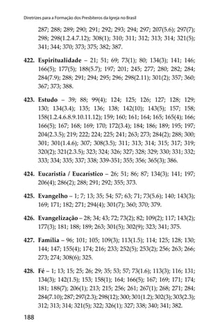 188
Diretrizes para a Formação dos Presbíteros da Igreja no Brasil
287; 288; 289; 290; 291; 292; 293; 294; 297; 207(5.6); 297(7);
298; 298(1.2.4.7.12); 308(1); 310; 311; 312; 313; 314; 321(5);
341; 344; 370; 373; 375; 382; 387.
422. Espiritualidade – 21; 51; 69; 73(1); 80; 134(3); 141; 146;
166(5); 177(5); 188(5.7); 197; 201; 245; 277; 280; 282; 284;
284(7.9); 288; 291; 294; 295; 296; 298(2.11); 301(2); 357; 360;
367; 373; 388.
423. Estudo – 39; 88; 99(4); 124; 125; 126; 127; 128; 129;
130; 134(3.4); 135; 136; 138; 142(10); 143(5); 157; 158;
158(1.2.4.6.8.9.10.11.12); 159; 160; 161; 164; 165; 165(4); 166;
166(5); 167; 168; 169; 170; 172(3.4); 184; 186; 189; 195; 197;
204(2.3.5); 219; 222; 224; 225; 241; 263; 273; 284(2); 288; 300;
301; 301(1.4.6); 307; 308(3.5); 311; 313; 314; 315; 317; 319;
320(2); 321(2.3.5); 323; 324; 326; 327; 328; 329; 330; 331; 332;
333; 334; 335; 337; 338; 339-351; 355; 356; 365(3); 386.
424. Eucaristia / Eucarístico – 26; 51; 86; 87; 134(3); 141; 197;
206(4); 286(2); 288; 291; 292; 355; 373.
425. Evangelho – 1; 7; 13; 35; 54; 57; 63; 71; 73(5.6); 140; 143(3);
169; 171; 182; 271; 294(4); 301(7); 360; 370; 379.
426. Evangelização – 28; 34; 43; 72; 73(2); 82; 109(2); 117; 143(2);
177(3); 181; 188; 189; 263; 301(5); 302(9); 323; 341; 375.
427. Família – 96; 101; 105; 109(3); 113(1.5); 114; 125; 128; 130;
144; 147; 155(4); 174; 216; 233; 252(5); 253(2); 256; 263; 266;
273; 274; 308(6); 325.
428. Fé – 1; 13; 15; 25; 26; 29; 35; 53; 57; 73(1.6); 113(3); 116; 131;
134(3); 142(1.5); 153; 158(1); 164; 166(5); 167; 169; 171; 174;
181; 188(7); 206(1); 213; 215; 256; 261; 267(1); 268; 271; 284;
284(7.10);287;297(2.3);298(12);300;301(1.2);302(3);303(2.3);
312; 313; 314; 321(5); 322; 326(1); 327; 338; 340; 341; 382.
 