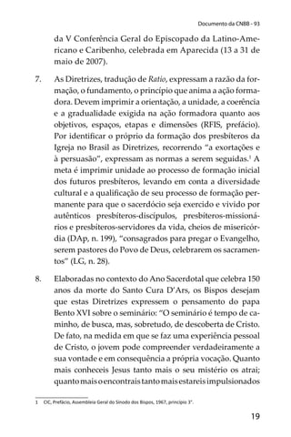 19
Documento da CNBB - 93
da V Conferência Geral do Episcopado da Latino-Ame-
ricano e Caribenho, celebrada em Aparecida (13 a 31 de
maio de 2007).
7. As Diretrizes, tradução de Ratio, expressam a razão da for-
mação, o fundamento, o princípio que anima a ação forma-
dora. Devem imprimir a orientação, a unidade, a coerência
e a gradualidade exigida na ação formadora quanto aos
objetivos, espaços, etapas e dimensões (RFIS, prefácio).
Por identiﬁcar o próprio da formação dos presbíteros da
Igreja no Brasil as Diretrizes, recorrendo “a exortações e
à persuasão”, expressam as normas a serem seguidas.1
A
meta é imprimir unidade ao processo de formação inicial
dos futuros presbíteros, levando em conta a diversidade
cultural e a qualiﬁcação de seu processo de formação per-
manente para que o sacerdócio seja exercido e vivido por
autênticos presbíteros-discípulos, presbíteros-missioná-
rios e presbíteros-servidores da vida, cheios de misericór-
dia (DAp, n. 199), “consagrados para pregar o Evangelho,
serem pastores do Povo de Deus, celebrarem os sacramen-
tos” (LG, n. 28).
8. Elaboradas no contexto do Ano Sacerdotal que celebra 150
anos da morte do Santo Cura D’Ars, os Bispos desejam
que estas Diretrizes expressem o pensamento do papa
Bento XVI sobre o seminário: “O seminário é tempo de ca-
minho, de busca, mas, sobretudo, de descoberta de Cristo.
De fato, na medida em que se faz uma experiência pessoal
de Cristo, o jovem pode compreender verdadeiramente a
sua vontade e em consequência a própria vocação. Quanto
mais conheceis Jesus tanto mais o seu mistério os atrai;
quantomaisoencontraistantomaisestareisimpulsionados
1 CIC, Prefácio, Assembleia Geral do Sínodo dos Bispos, 1967, princípio 3°.
 