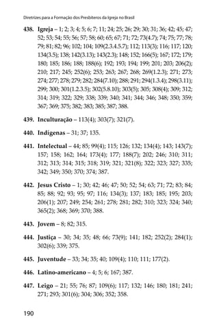 190
Diretrizes para a Formação dos Presbíteros da Igreja no Brasil
438. Igreja – 1; 2; 3; 4; 5; 6; 7; 11; 24; 25; 26; 29; 30; 31; 36; 42; 45; 47;
52; 53; 54; 55; 56; 57; 58; 60; 65; 67; 71; 72; 73(4.7); 74; 75; 77; 78;
79; 81; 82; 96; 102; 104; 109(2.3.4.5.7); 112; 113(3); 116; 117; 120;
134(3.5); 138; 142(3.13); 143(2.3); 148; 152; 166(5); 167; 172; 179;
180; 185; 186; 188; 188(6); 192; 193; 194; 199; 201; 203; 206(2);
210; 217; 245; 252(6); 253; 263; 267; 268; 269(1.2.3); 271; 273;
274; 277; 278; 279; 282; 284(7.10); 288; 291; 294(1.3.4); 298(3.11);
299; 300; 301(1.2.3.5); 302(5.8.10); 303(5); 305; 308(4); 309; 312;
314; 319; 322; 329; 338; 339; 340; 341; 344; 346; 348; 350; 359;
367; 369; 375; 382; 383; 385; 387; 388.
439. Inculturação – 113(4); 303(7); 321(7).
440. Indígenas – 31; 37; 135.
441. Intelectual – 44; 85; 99(4); 115; 126; 132; 134(4); 143; 143(7);
157; 158; 162; 164; 173(4); 177; 188(7); 202; 246; 310; 311;
312; 313; 314; 315; 318; 319; 321; 321(8); 322; 323; 327; 335;
342; 349; 350; 370; 374; 387.
442. Jesus Cristo – 1; 30; 42; 46; 47; 50; 52; 54; 63; 71; 72; 83; 84;
85; 88; 92; 93; 95; 97; 116; 134(3); 137; 183; 185; 195; 203;
206(1); 207; 249; 254; 261; 278; 281; 282; 310; 323; 324; 340;
365(2); 368; 369; 370; 388.
443. Jovem – 8; 82; 315.
444. Justiça – 30; 34; 35; 48; 66; 73(9); 141; 182; 252(2); 284(1);
302(6); 339; 375.
445. Juventude – 33; 34; 35; 40; 109(4); 110; 111; 177(2).
446. Latino-americano – 4; 5; 6; 167; 387.
447. Leigo – 21; 55; 76; 87; 109(6); 117; 132; 146; 180; 181; 241;
271; 293; 301(6); 304; 306; 352; 358.
 