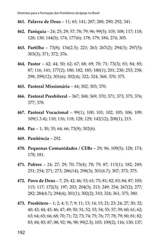 192
Diretrizes para a Formação dos Presbíteros da Igreja no Brasil
461. Palavra de Deus – 11; 65; 141; 287; 288; 290; 292; 341.
462. Paróquia – 24; 25; 29; 57; 78; 79; 96; 99(5); 105; 108; 117; 118;
128; 130; 144(5); 174; 177(6); 178; 179; 184; 274; 305.
463. Partilha – 73(8); 134(2.5); 221; 263; 267(2); 294(3); 297(5);
303(3); 371; 372; 376.
464. Pastor – 42; 44; 50; 62; 67; 68; 69; 70; 71; 73(3); 83; 84; 85;
87; 116; 141; 177(2); 180; 182; 185; 180(1); 201; 230; 253; 258;
298; 299(12); 301(6); 302(4); 322; 324; 368; 370; 375.
465. Pastoral Missionária – 44; 302; 303; 370.
466. Pastoral Presbiteral – 367; 368; 369; 370; 371; 373; 375; 376;
377; 378.
467. Pastoral Vocacional – 99(1); 100; 101; 102; 105; 106; 109;
109(1.3.4); 110; 116; 118; 128; 129; 142(12); 208(1); 215.
468. Paz – 1; 30; 35; 64; 66; 73(9); 302(6).
469. Penitência – 292.
470. Pequenas Comunidades / CEBs – 29; 96; 109(5); 128; 174;
178; 181.
471. Pobres – 24; 27; 29; 70; 73(4); 78; 79; 87; 113(1); 182; 249;
251; 254; 271; 273; 286(14); 298(3); 301(6.7); 307; 373; 375.
472. Povo de Deus – 7; 29; 42; 46; 53; 61; 75; 81; 82; 83; 84; 87; 105;
115; 117; 172(3); 197; 203; 204(3); 213; 249; 254; 267(2); 277;
282; 284(4.7); 294(4); 301(1); 302(2); 310; 324; 361; 375; 380.
473. Presbítero – 1; 2; 4; 5; 7; 9; 11; 13; 14; 15; 21; 23; 24; 27; 30; 32;
40; 43; 44; 45; 46; 47; 49; 50; 51; 52; 53; 54; 55; 57; 59; 60; 61; 62;
63; 64; 65; 66; 68; 70; 71; 72; 73; 74; 75; 76; 77; 78; 79; 80; 81; 82;
83; 84; 85; 87; 88; 92; 96; 98; 99(2.3); 103; 109(2); 116; 130; 137;
 