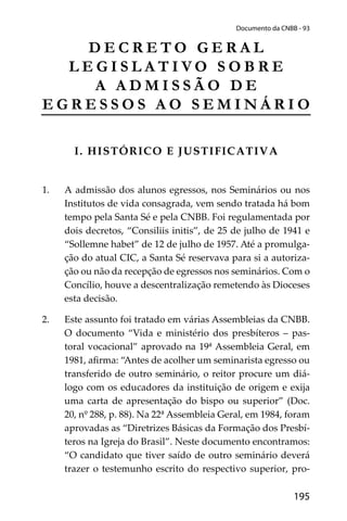 195
Documento da CNBB - 93
D E C R E T O G E R A L
L E G I S L A T I V O S O B R E
A A D M I S S Ã O D E
E G R E S S O S A O S E M I N Á R I O
I. HISTÓRICO E JUSTIFICATIVA
1. A admissão dos alunos egressos, nos Seminários ou nos
Institutos de vida consagrada, vem sendo tratada há bom
tempo pela Santa Sé e pela CNBB. Foi regulamentada por
dois decretos, “Consiliis initis”, de 25 de julho de 1941 e
“Sollemne habet” de 12 de julho de 1957. Até a promulga-
ção do atual CIC, a Santa Sé reservava para si a autoriza-
ção ou não da recepção de egressos nos seminários. Com o
Concílio, houve a descentralização remetendo às Dioceses
esta decisão.
2. Este assunto foi tratado em várias Assembleias da CNBB.
O documento “Vida e ministério dos presbíteros – pas-
toral vocacional” aprovado na 19ª Assembleia Geral, em
1981, aﬁrma: “Antes de acolher um seminarista egresso ou
transferido de outro seminário, o reitor procure um diá-
logo com os educadores da instituição de origem e exija
uma carta de apresentação do bispo ou superior” (Doc.
20, nº 288, p. 88). Na 22ª Assembleia Geral, em 1984, foram
aprovadas as “Diretrizes Básicas da Formação dos Presbí-
teros na Igreja do Brasil”. Neste documento encontramos:
“O candidato que tiver saído de outro seminário deverá
trazer o testemunho escrito do respectivo superior, pro-
 