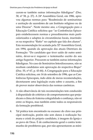 196
Diretrizes para a Formação dos Presbíteros da Igreja no Brasil
curem-se também outras informações ﬁdedignas” (Doc.
30, nº 58, p. 27). A 24ª Assembleia Geral, em 1986, apro-
vou algumas normas para “Readmissão de seminaristas
e aceitação de sacerdotes de um Instituto religioso ou de
uma Diocese”. Neste mesmo ano, a Congregação para a
Educação Católica solicitou que “as Conferências Episco-
pais estabelecessem normas e procedimentos mais parti-
cularizados e adaptos às circunstâncias locais, inserindo-
os na respectiva “Ratio” no capítulo que fala dos alunos”.
Esta recomendação foi acatada pela 32ª Assembleia Geral,
em 1994, quando da aprovação das atuais Diretrizes da
Formação: “Do candidato que tiver saído de outro semi-
nário, dever-se-á requerer o testemunho escrito do seu
antigo Superior. Procurem-se também outras informações
ﬁdedignas. No caso de Seminários Interdiocesanos, não se
recebam candidatos sem aprovação do respectivo Bispo”
(Doc. 55, nº 67, p. 43-44). A Congregação para a Educação
Católica solicitou, em 14 de setembro de 1996, que as Con-
ferências Episcopais, indo além de meras recomendações,
decretassem uma legislação exata sobre o assunto, a ﬁm
de prover maior observância das normas canônicas.
3. A não observância de tais recomendações tem conduzido
à disparidade de critérios e de comportamentos que preju-
dicam o clima de fraterna colegialidade e conﬁança, não só
entre os bispos, mas também entre todos os responsáveis
da formação presbiteral.
4. Tal prática tem encontrado na escassez do clero sua prin-
cipal motivação, porém não sem danos à realização hu-
mana e cristã do próprio candidato, à imagem da Igreja e
ao povo de Deus. É de conhecimento geral o contra teste-
munho de presbíteros que, por não apresentarem as míni-
 