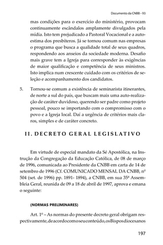 197
Documento da CNBB - 93
mas condições para o exercício do ministério, provocam
continuamente escândalos amplamente divulgados pela
mídia. Isto tem prejudicado a Pastoral Vocacional e a auto-
estima dos presbíteros. Já se tornou comum nas empresas
o programa que busca a qualidade total de seus quadros,
respondendo aos anseios da sociedade moderna. Desaﬁo
mais grave tem a Igreja para corresponder às exigências
de maior qualiﬁcação e competência de seus ministros.
Isto implica num crescente cuidado com os critérios de se-
leção e acompanhamento dos candidatos.
5. Tornou-se comum a existência de seminarista itinerantes,
de norte a sul do país, que buscam mais uma auto-realiza-
ção de caráter duvidoso, querendo ser padre como projeto
pessoal, pouco se importando com o compromisso com o
povo e a Igreja local. Daí a urgência de critérios mais cla-
ros, simples e de caráter concreto.
I I . D E C R E T O G E R A L L E G I S L AT I V O
Em virtude de especial mandato da Sé Apostólica, na Ins-
trução da Congregação da Educação Católica, de 08 de março
de 1996, comunicada ao Presidente da CNBB em carta de 14 de
setembro de 1996 (Cf. COMUNICADO MENSAL DA CNBB, nº
504 (set. de 1996) pp. 1891- 1894), a CNBB, em sua 35ª Assem-
bleia Geral, reunida de 09 a 18 de abril de 1997, aprova e emana
o seguinte:
(NORMAS PRELIMINARES)
Art. 1º – As normas do presente decreto geral obrigam res-
pectivamente,deacordocomoseuconteúdo,osBisposdiocesanos
 