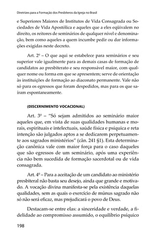 198
Diretrizes para a Formação dos Presbíteros da Igreja no Brasil
e Superiores Maiores de Institutos de Vida Consagrada ou So-
ciedades de Vida Apostólica e aqueles que a eles eqüivalem no
direito, os reitores de seminários de qualquer nível e denomina-
ção, bem como aqueles a quem incumbe pedir ou dar informa-
ções exigidas neste decreto.
Art. 2º – O que aqui se estabelece para seminários e seu
superior vale igualmente para as demais casas de formação de
candidatos ao presbiterato e seu responsável maior, com qual-
quer nome ou forma em que se apresentem; serve de orientação
às instituições de formação ao diaconato permanente. Vale não
só para os egressos que foram despedidos, mas para os que sa-
íram espontaneamente.
(DISCERNIMENTO VOCACIONAL)
Art. 3º – “Só sejam admitidos ao seminário maior
aqueles que, em vista de suas qualidades humanas e mo-
rais, espirituais e intelectuais, saúde física e psíquica e reta
intenção são julgados aptos a se dedicarem perpetuamen-
te aos sagrados ministérios” (cân. 241 §1). Esta determina-
ção canônica vale com maior força para o caso daqueles
que são egressos de um seminário, após uma experiên-
cia não bem sucedida de formação sacerdotal ou de vida
consagrada.
Art. 4º – Para a aceitação de um candidato ao ministério
presbiteral não basta seu desejo, ainda que grande e motiva-
do. A vocação divina manifesta-se pela existência daquelas
qualidades, sem as quais o exercício de múnus sagrado não
só não será eﬁcaz, mas prejudicará o povo de Deus.
Destacam-se entre elas: a sinceridade e verdade, a ﬁ-
delidade ao compromisso assumido, o equilíbrio psíquico
 
