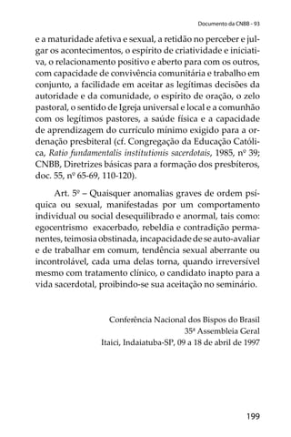 199
Documento da CNBB - 93
e a maturidade afetiva e sexual, a retidão no perceber e jul-
gar os acontecimentos, o espírito de criatividade e iniciati-
va, o relacionamento positivo e aberto para com os outros,
com capacidade de convivência comunitária e trabalho em
conjunto, a facilidade em aceitar as legítimas decisões da
autoridade e da comunidade, o espírito de oração, o zelo
pastoral, o sentido de Igreja universal e local e a comunhão
com os legítimos pastores, a saúde física e a capacidade
de aprendizagem do currículo mínimo exigido para a or-
denação presbiteral (cf. Congregação da Educação Católi-
ca, Ratio fundamentalis institutionis sacerdotais, 1985, nº 39;
CNBB, Diretrizes básicas para a formação dos presbíteros,
doc. 55, nº 65-69, 110-120).
Art. 5º – Quaisquer anomalias graves de ordem psí-
quica ou sexual, manifestadas por um comportamento
individual ou social desequilibrado e anormal, tais como:
egocentrismo exacerbado, rebeldia e contradição perma-
nentes,teimosiaobstinada,incapacidadedeseauto-avaliar
e de trabalhar em comum, tendência sexual aberrante ou
incontrolável, cada uma delas torna, quando irreversível
mesmo com tratamento clínico, o candidato inapto para a
vida sacerdotal, proibindo-se sua aceitação no seminário.
Conferência Nacional dos Bispos do Brasil
35ª Assembleia Geral
Itaici, Indaiatuba-SP, 09 a 18 de abril de 1997
 