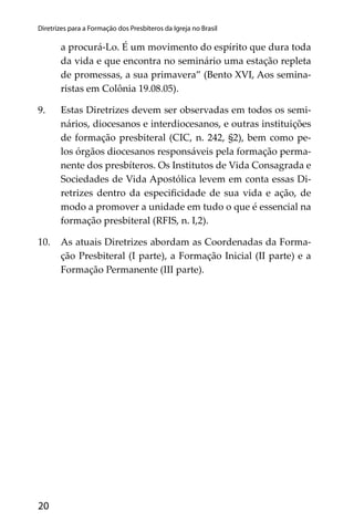 20
Diretrizes para a Formação dos Presbíteros da Igreja no Brasil
a procurá-Lo. É um movimento do espírito que dura toda
da vida e que encontra no seminário uma estação repleta
de promessas, a sua primavera” (Bento XVI, Aos semina-
ristas em Colônia 19.08.05).
9. Estas Diretrizes devem ser observadas em todos os semi-
nários, diocesanos e interdiocesanos, e outras instituições
de formação presbiteral (CIC, n. 242, §2), bem como pe-
los órgãos diocesanos responsáveis pela formação perma-
nente dos presbíteros. Os Institutos de Vida Consagrada e
Sociedades de Vida Apostólica levem em conta essas Di-
retrizes dentro da especiﬁcidade de sua vida e ação, de
modo a promover a unidade em tudo o que é essencial na
formação presbiteral (RFIS, n. I,2).
10. As atuais Diretrizes abordam as Coordenadas da Forma-
ção Presbiteral (I parte), a Formação Inicial (II parte) e a
Formação Permanente (III parte).
 