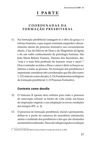 21
Documento da CNBB - 93
I PA R T E
C O O R D E N A D A S D A
F O R M A ÇÃO P R E S B I T E R A L
11. Na formação presbiteral conjugam-se a obra da graça e o
esforço humano, o que requer constante empenho e discer-
nimento atento do processo formativo nas circunstâncias
atuais, à luz da Palavra de Deus e do Magistério da Igreja
e de um sadio conhecimento da psicologia humana. São
João Maria Batista Vianney, Patrono dos Sacerdotes, diz:
“esta é a mais bela proﬁssão do homem: rezar e amar”.2
Orar é estender as mãos a Deus e amar é abrir os braços so-
lidários a todas as pessoas. Na formação dos presbíteros é
importante considerar três coordenadas que lhe dão rumo:
1. O Contexto como desaﬁo; 2. Os Fundamentos teológicos
da formação presbiteral; 3. O Processo Formativo.
Contexto como desaﬁo
12. O Vaticano II aponta dois critérios para todo o processo
de renovação eclesial: as fontes da vida cristã, em busca
da inspiração original, e sua adaptação às novas condições
dos tempos (PC, n. 2).
13. O processo de formação presbiteral, inicial e permanente,
deﬁne-se a partir da natureza do sacerdócio ministerial,
atento a realidade dos presbíteros e dos que são chamados
aoministérioordenado. Paraadevidapercepçãoeavaliação
2 Catecismo de São João Maria Vianney. Citado na Liturgia das Horas, III, p.1469.
 