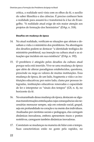 22
Diretrizes para a Formação dos Presbíteros da Igreja no Brasil
critica, a realidade será vista com os olhos da fé, o auxílio
do saber ﬁlosóﬁco e das ciências. É preciso conhecer bem
a realidade para assumi-la e transformá-la à luz do Evan-
gelho. “A realidade atual exige de nós maior atenção aos
projetos de formação dos Seminários” (DAp, n. 318).
Desaﬁos em mudança de época
14. Na atual realidade, veriﬁcam-se situações que afetam e de-
saﬁam a vida e o ministério dos presbíteros. Na abordagem
dos desaﬁos podem-se destacar “a identidade teológica do
ministério presbiteral, sua inserção na cultura atual e as si-
tuações que incidem em sua existência” (DAp, n. 192).
15. O presbítero é atingido pelos desaﬁos da cultura atual
porque nela está inserido. Vive-se uma mudança de época
que além de alterar paradigmas estabelecidos, questiona,
prescinde ou nega os valores de muitas instituições. Essa
mudança de época, de um lado, fragmenta a vida e as ins-
tituições educativas; por outro lado, clama por pessoas in-
tegradas, instituições educativas renovadas e capacidade
de ler e interpretar os “sinais dos tempos” (GS, n. 4), no
horizonte da fé.
16. No emaranhado dessa mudança de época, destacam-se algu-
mastransformaçõesentrelaçadascujasconsequênciassãone-
cessárias mensurar sempre, seja em extensão social, grupal,
seja em profundidade no coração e na mente dos indivíduos.
Analisadas por cientistas sociais e pedagogos, elas carregam
dinâmicas inovadoras, embora apresentem riscos e pontos
restritivos, carreguem também dinâmicas inovadoras.
17. Constatam-se mudanças na maneira de lidar com o tempo.
Suas características estão no gosto pela rapidez, no
 