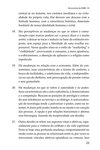 23
Documento da CNBB - 93
centrar-se no instante, nos contatos imediatos e na virtu-
alidade da própria vida. Daí decorre um descaso com a
ﬁnitude humana, com a consciência histórica, dimensão
fundante de nossa identidade humana e cristã.
18. São perceptíveis as mudanças no que se refere à comu-
nicação cujas marcas podem ser o pouco dizer e o muito
sentir; o deixar-se tocar e seduzir na base do estímulo-res-
posta, sem espaço para a liberdade de uma escolha res-
ponsável. Nesse quadro situa-se o estilo de “marketing” e
“visibilidade”, provocando o consumo, a mera aparência,
o exibicionismo, a obtenção de aplausos e a religião como
espetáculo.
19. Há mudanças na relação com a economia. Além do con-
sumismo, suas características são a tirania do conforto, a
busca de facilidades, o esteticismo da vida, a independên-
cia no uso do dinheiro, sem preocupação de prestar contas
e sem gratuidade.
20. Há mudanças no que se refere à autoridade e ao poder.
Suas características são a auto-suﬁciência, o democratismo
e a competição. Buscam-se posições de prestígio e coman-
do sem referências ao serviço e ao diálogo. A universaliza-
ção da tecnologia tende a pulverizar o poder, como na in-
ternet. A ânsia pelo poder instala-se na mente e no coração
das pessoas. A opção é por relações horizontais e abertas
sem hierarquia, fazendo da reciprocidade um desaﬁo.
21. Outro desaﬁo se refere aos aspectos vitais e afetivos, espe-
cialmente para a vivência do celibato e da vida espiritual.
Nota-se hoje uma profunda mudança comportamental no
modo como as pessoas se relacionam entre si; por vezes se
reinventam vínculos afetivos episódicos ou virtuais. Isso
 
