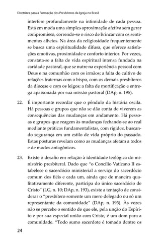 24
Diretrizes para a Formação dos Presbíteros da Igreja no Brasil
interfere profundamente na intimidade de cada pessoa.
Está em moda uma simples aproximação afetiva sem gerar
compromisso, correndo-se o risco de brincar com os senti-
mentos alheios. Na área da religiosidade frequentemente
se busca uma espiritualidade difusa, que oferece satisfa-
ções emotivas, proximidade e conforto interior. Por vezes,
constata-se a falta de vida espiritual intensa fundada na
caridade pastoral, que se nutre na experiência pessoal com
Deus e na comunhão com os irmãos; a falta de cultivo de
relações fraternas com o bispo, com os demais presbíteros
da diocese e com os leigos; a falta de mortiﬁcação e entre-
ga apaixonada por sua missão pastoral (DAp, n. 195).
22. É importante recordar que o pêndulo da história oscila.
Há pessoas e grupos que não se dão conta de viverem as
consequências das mudanças em andamento. Há pesso-
as e grupos que reagem às mudanças fechando-se ao real
mediante práticas fundamentalistas, com rigidez, buscan-
do segurança em um estilo de vida próprio do passado.
Estas posturas revelam como as mudanças afetam a todos
e de modos antagônicos.
23. Existe o desaﬁo em relação à identidade teológica do mi-
nistério presbiteral. Dado que “o Concílio Vaticano II es-
tabelece o sacerdócio ministerial a serviço do sacerdócio
comum dos ﬁéis e cada um, ainda que de maneira qua-
litativamente diferente, participa do único sacerdócio de
Cristo” (LG, n. 10; DAp, n. 193), existe a tentação de consi-
derar o “presbítero somente um mero delegado ou só um
representante da comunidade” (DAp, n. 193). Às vezes
não se percebe o sentido de que ele, pela unção do Espíri-
to e por sua especial união com Cristo, é um dom para a
comunidade. “Todo sumo sacerdote é tomado dentre os
 