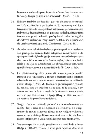 25
Documento da CNBB - 93
homens e colocado para intervir a favor dos homens em
tudo aquilo que se refere ao serviço de Deus” (Hb 5,1).
24. Existem também os desaﬁos que são de caráter estrutural
como “a existência de paróquias muito grandes que diﬁcul-
tam o exercício de uma pastoral adequada; paróquias muito
pobres que fazem com que os pastores se dediquem a outras
tarefas para poder subsistir; paróquias situadas em regiões
de extrema violência e insegurança e a falta e má distribuição
de presbíteros nas Igrejas do Continente” (DAp, n. 197).
25. As estruturas eclesiais e todos os planos pastorais de dioce-
ses, paróquias, comunidades religiosas, movimentos e de
qualquer instituição da Igreja nem sempre estão impregna-
das do espírito missionário. A renovação pastoral e missio-
nária pede que se abandonem as ultrapassadas estruturas
que já não favorecem a transmissão da fé (DAp, n. 365).
26. Os católicos não-praticantes constituem um grande desaﬁo
pastoral que “questiona a fundo a maneira como estamos
educando na fé e como estamos alimentando a experiência
cristã” (DAp, n. 287). Muitos são os que não participam da
Eucaristia, não se inserem na comunidade eclesial, nem
atuam como cristãos na sociedade. Acrescente-se a situa-
ção dos que têm deixado a Igreja (DAp, n. 225), em meio
ao acentuado pluralismo religioso.
27. Surgem “novos rostos de pobres”, expressando o agrava-
mento das situações de pobreza e sofrimento e o surgi-
mento de novas situações (DAp, n. 65, 402), envolvendo
os aspectos sociais, políticos, econômicos e culturais. Esses
rostos interpelam a vida e o ministério dos presbíteros.
28. Vasto campo de atuação presbiteral é a realidade urbana
(DAp, n. 509-519), com seus múltiplos desaﬁos, dentre os
 