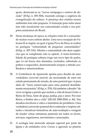 26
Diretrizes para a Formação dos Presbíteros da Igreja no Brasil
quais, destacam-se os “novos areópagos e centros de de-
cisão” (DAp, n. 491-500), trazendo consigo a urgência da
evangelização da cultura. A presença dos cristãos nesses
ambientes tem sido pequena. A formação para neles atuar
tem sido insuﬁciente nas comunidades cristãs e nos pró-
prios seminários do Brasil.
29. Nesta mudança de época as relações entre fé e comunida-
de muitas vezes sofrem abalos. Uma nova recepção do Va-
ticano II se impõe, na qual a Igreja Povo de Deus se realize
na paróquia “comunidade de pequenas comunidades”
(DAp, n. 307-310). Missão e comunidade são duas urgên-
cias que se completam; não se opõem. A trans-territoria-
lidade da paróquia urbana exige um novo tipo de padre,
que vá em busca dos afastados, excluídos, sobretudo os
pobres e esquecidos, demonstrando sempre a atitude aco-
lhedora e misericordiosa.
30. A Conferência de Aparecida aponta para desaﬁo de uma
verdadeira conversão pastoral, da necessidade de estar em
estado permanente de missão, de uma pastoral que vá para
além de “mera conservação para uma pastoral decidida-
mente missionária” (DAp, n. 370). Há também o desaﬁo “de
viver na Igreja a paixão que norteia a vida de Jesus Cristo: o
Reino de Deus, fonte de graça, justiça, paz e amor. Por esse
Reino, o Senhor deu a vida” (DGAE 2008-2010, n. 46). Tais
desaﬁos envolvem a vida e o ministério do presbítero. Uma
verdadeira conversão pastoral deve estimular e inspirar ati-
tudes e iniciativas formativas de auto-avaliação e coragem
de mudar várias estruturas pastorais em todos os níveis,
serviços, organismos, movimentos e associações.
31. A ecologia tem merecido atenção especial por parte da
Igreja e de entidades civis. Cresce a agressão ao planeta
 