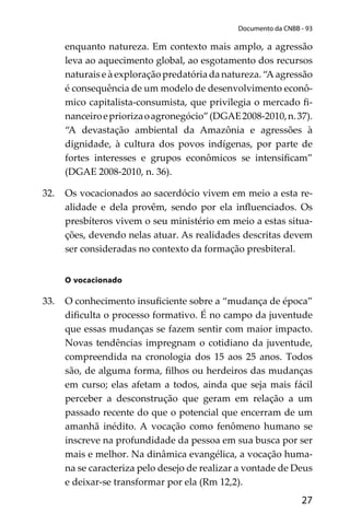 27
Documento da CNBB - 93
enquanto natureza. Em contexto mais amplo, a agressão
leva ao aquecimento global, ao esgotamento dos recursos
naturais e à exploração predatória da natureza. “A agressão
é consequência de um modelo de desenvolvimento econô-
mico capitalista-consumista, que privilegia o mercado ﬁ-
nanceiroepriorizaoagronegócio”(DGAE2008-2010,n.37).
“A devastação ambiental da Amazônia e agressões à
dignidade, à cultura dos povos indígenas, por parte de
fortes interesses e grupos econômicos se intensiﬁcam”
(DGAE 2008-2010, n. 36).
32. Os vocacionados ao sacerdócio vivem em meio a esta re-
alidade e dela provêm, sendo por ela inﬂuenciados. Os
presbíteros vivem o seu ministério em meio a estas situa-
ções, devendo nelas atuar. As realidades descritas devem
ser consideradas no contexto da formação presbiteral.
O vocacionado
33. O conhecimento insuﬁciente sobre a “mudança de época”
diﬁculta o processo formativo. É no campo da juventude
que essas mudanças se fazem sentir com maior impacto.
Novas tendências impregnam o cotidiano da juventude,
compreendida na cronologia dos 15 aos 25 anos. Todos
são, de alguma forma, ﬁlhos ou herdeiros das mudanças
em curso; elas afetam a todos, ainda que seja mais fácil
perceber a desconstrução que geram em relação a um
passado recente do que o potencial que encerram de um
amanhã inédito. A vocação como fenômeno humano se
inscreve na profundidade da pessoa em sua busca por ser
mais e melhor. Na dinâmica evangélica, a vocação huma-
na se caracteriza pelo desejo de realizar a vontade de Deus
e deixar-se transformar por ela (Rm 12,2).
 
