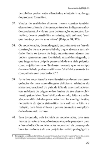 29
Documento da CNBB - 93
percebidas podem estar silenciadas, e interferir ao longo
do processo formativo.
37. Vindos de realidades diversas trazem consigo também
elementos culturais diferentes, entre eles, indígenas e afro-
descendentes. A vida na casa de formação, o processo for-
mativo, devem possibilitar uma integração cultural, “sem
que isso faça perder suas raízes” (DAp, n. 94, 325).
38. Os vocacionados, de modo geral, encontram-se na fase da
construção de sua personalidade, o que abarca a sexuali-
dade. Entre os jovens de hoje, encontram-se alguns que
podem apresentar uma identidade sexual desintegrada, o
que fragmenta a própria personalidade e a vida psíquica
como sujeito humano. Tenha-se presente que no campo
da sexualidade podem veriﬁcar-se “distúrbios sexuais in-
compatíveis com o sacerdócio”.5
39. Parte dos vocacionados e seminaristas padecem as conse-
quências de uma aprendizagem deﬁciente, advindas do
sistema educacional do país, da falta de oportunidade em
seu ambiente de origem e dos limites do seu desenvolvi-
mento psico-físico. Sem hábitos de estudo, leitura e reﬂe-
xão, com diﬁculdades para raciocinar, ler e redigir textos,
necessitam de ajuda sistemática para cultivar a leitura e
redação, para fazer sínteses e pensar em meio a complexi-
dade do mundo de hoje.
40. Essa juventude, nela incluída os vocacionados, com suas
marcas características, não é mera etapa de passagem para
a fase adulta. Os vocacionados necessitam da presença de
bons formadores e de um projeto formativo pedagógico e
5 Congregação para a Educação Católica, Sobre os critérios de discernimento vocacional acerca das pessoas
com tendências homossexuais e da sua admissão ao seminário e às ordens sacras, n. 3, 2005.
 