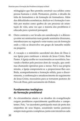 30
Diretrizes para a Formação dos Presbíteros da Igreja no Brasil
mistagógico que lhes permita construir sua solidez como
pessoa humana e cristã. Permanece, porém, o desaﬁo da
falta de formadores e de formação de formadores. Além
das diﬁculdades econômicas, dedicar-se à formação é sen-
tido por muitos como quebra de um processo de orien-
tação de vida, uma vez que a maioria dos presbíteros é
educada para a pastoral paroquial.
41. Outro contexto a ser levado em consideração é a diferen-
ça entre ser seminarista num grande seminário diocesano,
interdiocesano ou regional e estar numa casa de formação
onde a vida se desenvolve em grupo de tamanho médio
ou pequeno.
42. A vocação e o ministério sacerdotal são dons de Deus à
sua Igreja para continuar a missão de Jesus Cristo, Bom
Pastor. A Igreja acolhe os vocacionados ao sacerdócio, lou-
vando o Senhor pelo precioso dom da vocação, que conti-
nua chamando operários para a messe. Fiel à sua própria
missão, a Igreja compromete-se a proporcionar-lhes aco-
lhida, acompanhamento e formação sólida, para o discer-
nimento, a conﬁrmação e amadurecimento do seguimento
de Jesus Cristo, necessários para se tornarem pastores do
Povo de Deus, pelo sacramento da Ordem.
Fundamentos teológicos
da formação presbiteral
43. As circunstâncias atuais e os desaﬁos da evangelização
exigem presbíteros especialmente qualiﬁcados e compe-
tentes. Pois, “os sacerdotes participarão mais de perto dos
empenhos de seus bispos, assumindo tarefas pastorais
sempre mais gerais e complexas, junto com iniciativas cada
 