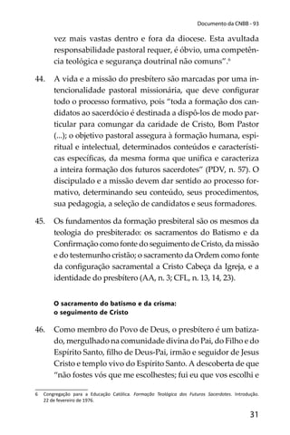 31
Documento da CNBB - 93
vez mais vastas dentro e fora da diocese. Esta avultada
responsabilidade pastoral requer, é óbvio, uma competên-
cia teológica e segurança doutrinal não comuns”.6
44. A vida e a missão do presbítero são marcadas por uma in-
tencionalidade pastoral missionária, que deve conﬁgurar
todo o processo formativo, pois “toda a formação dos can-
didatos ao sacerdócio é destinada a dispô-los de modo par-
ticular para comungar da caridade de Cristo, Bom Pastor
(...); o objetivo pastoral assegura à formação humana, espi-
ritual e intelectual, determinados conteúdos e característi-
cas especíﬁcas, da mesma forma que uniﬁca e caracteriza
a inteira formação dos futuros sacerdotes” (PDV, n. 57). O
discipulado e a missão devem dar sentido ao processo for-
mativo, determinando seu conteúdo, seus procedimentos,
sua pedagogia, a seleção de candidatos e seus formadores.
45. Os fundamentos da formação presbiteral são os mesmos da
teologia do presbiterado: os sacramentos do Batismo e da
Conﬁrmação como fonte do seguimento de Cristo, da missão
e do testemunho cristão; o sacramento da Ordem como fonte
da conﬁguração sacramental a Cristo Cabeça da Igreja, e a
identidade do presbítero (AA, n. 3; CFL, n. 13, 14, 23).
O sacramento do batismo e da crisma:
o seguimento de Cristo
46. Como membro do Povo de Deus, o presbítero é um batiza-
do, mergulhado na comunidade divina do Pai, do Filho e do
Espírito Santo, ﬁlho de Deus-Pai, irmão e seguidor de Jesus
Cristo e templo vivo do Espírito Santo. A descoberta de que
“não fostes vós que me escolhestes; fui eu que vos escolhi e
6 Congregação para a Educação Católica. Formação Teológica dos Futuros Sacerdotes. Introdução.
22 de fevereiro de 1976.
 