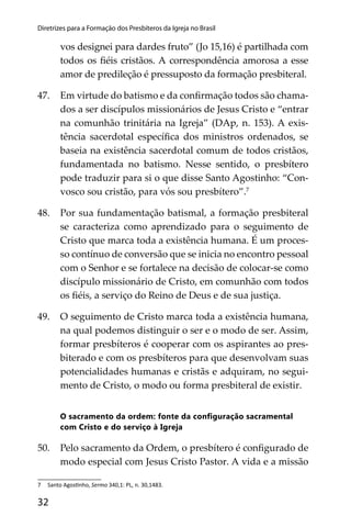 32
Diretrizes para a Formação dos Presbíteros da Igreja no Brasil
vos designei para dardes fruto” (Jo 15,16) é partilhada com
todos os ﬁéis cristãos. A correspondência amorosa a esse
amor de predileção é pressuposto da formação presbiteral.
47. Em virtude do batismo e da conﬁrmação todos são chama-
dos a ser discípulos missionários de Jesus Cristo e “entrar
na comunhão trinitária na Igreja” (DAp, n. 153). A exis-
tência sacerdotal especíﬁca dos ministros ordenados, se
baseia na existência sacerdotal comum de todos cristãos,
fundamentada no batismo. Nesse sentido, o presbítero
pode traduzir para si o que disse Santo Agostinho: “Con-
vosco sou cristão, para vós sou presbítero”.7
48. Por sua fundamentação batismal, a formação presbiteral
se caracteriza como aprendizado para o seguimento de
Cristo que marca toda a existência humana. É um proces-
so contínuo de conversão que se inicia no encontro pessoal
com o Senhor e se fortalece na decisão de colocar-se como
discípulo missionário de Cristo, em comunhão com todos
os ﬁéis, a serviço do Reino de Deus e de sua justiça.
49. O seguimento de Cristo marca toda a existência humana,
na qual podemos distinguir o ser e o modo de ser. Assim,
formar presbíteros é cooperar com os aspirantes ao pres-
biterado e com os presbíteros para que desenvolvam suas
potencialidades humanas e cristãs e adquiram, no segui-
mento de Cristo, o modo ou forma presbiteral de existir.
O sacramento da ordem: fonte da conﬁguração sacramental
com Cristo e do serviço à Igreja
50. Pelo sacramento da Ordem, o presbítero é conﬁgurado de
modo especial com Jesus Cristo Pastor. A vida e a missão
7 Santo Agos nho, Sermo 340,1: PL, n. 30,1483.
 