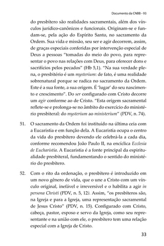 33
Documento da CNBB - 93
do presbítero são realidades sacramentais, além dos vín-
culos jurídico-canônicos e funcionais. Originam-se e fun-
dam-se, pela ação do Espírito Santo, no sacramento da
Ordem. Sua vida e missão, seu ser e agir decorrem, assim,
de graças especiais conferidas por intervenção especial de
Deus a pessoas “tomadas do meio do povo, para repre-
sentar o povo nas relações com Deus, para oferecer dons e
sacrifícios pelos pecados” (Hb 5,1). “Na sua verdade ple-
na, o presbitério é um mysterium: de fato, é uma realidade
sobrenatural porque se radica no sacramento da Ordem.
Este é a sua fonte, a sua origem. É ‘lugar’ do seu nascimen-
to e crescimento”. Do ser conﬁgurado com Cristo decorre
um agir conforme ao de Cristo. “Esta origem sacramental
reﬂete-se e prolonga-se no âmbito do exercício do ministé-
rio presbiteral: do mysterium ao ministerium” (PDV, n. 74).
51. O sacramento da Ordem foi instituído na última ceia com
a Eucaristia e em função dela. A Eucaristia ocupa o centro
da vida do presbítero devendo ele celebrá-la a cada dia,
conforme recomendou João Paulo II, na encíclica Ecclesia
de Eucharistia. A Eucaristia é a fonte principal da espiritu-
alidade presbiteral, fundamentando o sentido do ministé-
rio do presbítero.
52. Com o rito da ordenação, o presbítero é introduzido em
um novo gênero de vida, que o une a Cristo com um vín-
culo original, inefável e irreversível e o habilita a agir in
persona Christi (PDV, n. 5, 12). Assim, “os presbíteros são,
na Igreja e para a Igreja, uma representação sacramental
de Jesus Cristo” (PDV, n. 15). Conﬁgurado com Cristo,
cabeça, pastor, esposo e servo da Igreja, como seu repre-
sentante e na união com ele, o presbítero tem uma relação
especial com a Igreja de Cristo.
 
