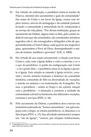 34
Diretrizes para a Formação dos Presbíteros da Igreja no Brasil
53. Em virtude da ordenação, o presbítero torna-se mestre da
Palavra, ministro dos sacramentos e guia da comunidade.8
Em nome de Cristo e em favor da Igreja, exerce esse trí-
plice múnus, através da mistagogia e da caridade pastoral,
levando a comunidade à maturidade da fé, conduzindo-a
ao serviço da vida plena. “Por divina instituição, graças ao
sacramento da Ordem, alguns entre os ﬁéis, pelo caráter in-
delével com que são assinalados, são constituídos ministros
sagrados, isto é, são consagrados e delegados a ﬁm de que,
personiﬁcando a Cristo Cabeça, cada qual no seu respectivo
grau, apascentem o Povo de Deus, desempenhando o mú-
nus de ensinar, santiﬁcar e governar” (CIC, n. 1008).
54. Em virtude de sua unção sacramental, a relação com Jesus
Cristo e, nele, com a Igreja deﬁne a vida e a missão, o ser e
o agir do presbítero. A partir da conﬁguração com Cristo
– e só a partir dela – o presbítero situa-se na Igreja e peran-
te a Igreja. Esta relação se estende à Igreja mistério, comu-
nhão e missão: mistério humano e histórico da comunhão
trinitária; comunhão de ﬁéis na diversidade de vocações;
e missão no anúncio e no testemunho do Evangelho. Por
isso, o presbítero – unido ao bispo e em estreita relação
com o presbitério – é chamado a construir a unidade da
comunidade eclesial na harmonia das diferentes vocações,
carismas e serviços (PDV, n. 16).
55. Pelo sacramento da Ordem, o presbítero deve exercer seu
ministério ordenado de “forma comunitária”, em ação con-
junta com o bispo, os irmãos presbíteros, os diáconos e os
ﬁéis leigos (PDV, n. 17). Sua atividade ministerial é sempre
um “ato de Igreja”, “conexo, por relações institucionais,
8 Congregação para o Clero, O presbítero, mestre da Palavra, ministro dos sacramentos e guia da comuni-
dade. São Paulo, Paulinas, 1999.
 
