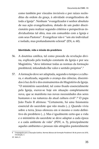 35
Documento da CNBB - 93
como também por vínculos invisíveis e por raízes recôn-
ditas da ordem da graça, à atividade evangelizadora de
toda a Igreja”. Nenhum “evangelizador é senhor absoluto
de sua ação evangelizadora, dotado de um poder discri-
cionário para realizar segundo critérios e perspectivas in-
dividualistas tal obra, mas em comunhão com a Igreja e
com seus Pastores”. Evangelizar não é “um ato individual
e isolado, mas profundamente eclesial” (EN, n. 60).
Identidade, vida e missão do presbítero
56. A doutrina católica, tal como procede da revelação divi-
na, explicada pela tradição constante da Igreja e por seu
Magistério, “deve informar todas as normas da formação
presbiteral, infundindo-lhe valor e sentido próprios”.9
57. A formação deve ser adaptada, segundo o tempo e a cultu-
ra, e atualizada, segundo o avanço das ciências, discerni-
dos à luz da fé e dos ensinamentos do Magistério da Igreja.
“O ministério sacerdotal, tal como ﬁxado essencialmente
pela Igreja, exerce-se hoje em situação completamente
nova, que se manifesta nas novas necessidades dos seres
humanos e na natureza da atual cultura civil”.10
O papa
João Paulo II aﬁrmou: “Certamente, há uma ﬁsionomia
essencial do sacerdote que não muda (...). Quando vivia
sobre a terra, Jesus ofereceu em si mesmo o rosto deﬁni-
tivo do presbítero (...). Mas é igualmente certo que a vida
e o ministério do sacerdote se deve adaptar a cada época
e a cada ambiente de vida” (PDV, n. 5), principalmente
aqueles ambientes e pessoas não atingidos pastoralmente
9 Congregação para a Educação Católica. Normas Básicas da Formação Presbiteral. 06 de janeiro de 1970,
Introdução, 3.
10 Idem, 4.
 