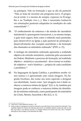 36
Diretrizes para a Formação dos Presbíteros da Igreja no Brasil
na paróquia. Vale na formação o que se diz da pastoral:
“Não se trata de inventar um programa novo. O progra-
ma já existe: é o mesmo de sempre, expresso no Evange-
lho e na Tradição viva (...). Mas é necessário traduzi-lo
em orientações pastorais adaptadas às condições de cada
comunidade”.11
58. “O conhecimento da natureza e da missão do sacerdócio
ministerial é o pressuposto irrecusável, e, ao mesmo tempo,
o guia mais seguro, bem como o estímulo mais premente,
para desenvolver na Igreja a ação pastoral de promoção e
desenvolvimento das vocações sacerdotais e da formação
dos chamados ao ministério ordenado” (PDV, n. 11).
59. A teologia do ministério ordenado apresenta a realidade
objetiva do referido ministério, conferida pelo sacramento
da Ordem. Mediante o processo de formação, tal realidade
objetiva – mistérica e sacramental – deve tornar-se realida-
de subjetiva – real e histórica –, própria de cada candidato
e presbítero.12
60. Na linguagem da Igreja Católica, o presbítero recebe vá-
rios nomes e é apresentado com várias imagens. Na Sa-
grada Escritura, dar nome aos seres equivale a designar
sua identidade. Assim como “por imagens nos é dado co-
nhecer a natureza íntima da Igreja” (LG, n. 6), também por
imagens pode-se conhecer a natureza íntima da identida-
de do ministro ordenado, como participante do ministério
de Cristo, Mestre, Sacerdote e Rei (LG, n. 1).
11 João Paulo II. Novo Millennio Ineunte, n. 29.
12 Pode-se aplicar à teologia do ministério ordenado o que João Paulo II diz do mistério da redenção: “Essa
realidade obje va do mistério da redenção deve tornar-se realidade subje va, própria de cada um dos
ﬁéis, para obter a sua eﬁcácia concreta, na condição histórica do homem que vive, sofre e trabalha”
(Alocução ao Sacro Colégio, 23 de dezembro de 1982).
 