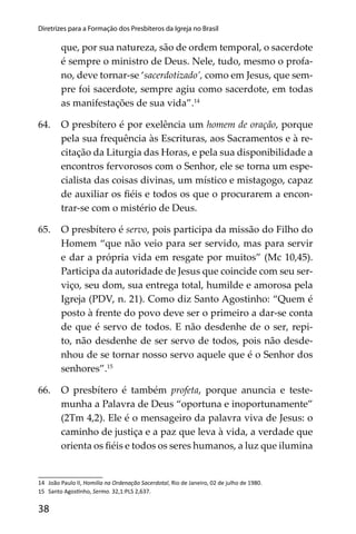 38
Diretrizes para a Formação dos Presbíteros da Igreja no Brasil
que, por sua natureza, são de ordem temporal, o sacerdote
é sempre o ministro de Deus. Nele, tudo, mesmo o profa-
no, deve tornar-se ‘sacerdotizado’, como em Jesus, que sem-
pre foi sacerdote, sempre agiu como sacerdote, em todas
as manifestações de sua vida”.14
64. O presbítero é por exelência um homem de oração, porque
pela sua frequência às Escrituras, aos Sacramentos e à re-
citação da Liturgia das Horas, e pela sua disponibilidade a
encontros fervorosos com o Senhor, ele se torna um espe-
cialista das coisas divinas, um místico e mistagogo, capaz
de auxiliar os ﬁéis e todos os que o procurarem a encon-
trar-se com o mistério de Deus.
65. O presbítero é servo, pois participa da missão do Filho do
Homem “que não veio para ser servido, mas para servir
e dar a própria vida em resgate por muitos” (Mc 10,45).
Participa da autoridade de Jesus que coincide com seu ser-
viço, seu dom, sua entrega total, humilde e amorosa pela
Igreja (PDV, n. 21). Como diz Santo Agostinho: “Quem é
posto à frente do povo deve ser o primeiro a dar-se conta
de que é servo de todos. E não desdenhe de o ser, repi-
to, não desdenhe de ser servo de todos, pois não desde-
nhou de se tornar nosso servo aquele que é o Senhor dos
senhores”.15
66. O presbítero é também profeta, porque anuncia e teste-
munha a Palavra de Deus “oportuna e inoportunamente”
(2Tm 4,2). Ele é o mensageiro da palavra viva de Jesus: o
caminho de justiça e a paz que leva à vida, a verdade que
orienta os ﬁéis e todos os seres humanos, a luz que ilumina
14 João Paulo II, Homilia na Ordenação Sacerdotal, Rio de Janeiro, 02 de julho de 1980.
15 Santo Agos nho, Sermo. 32,1:PLS 2,637.
 