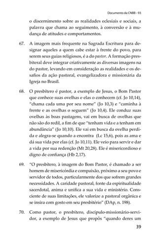 39
Documento da CNBB - 93
o discernimento sobre as realidades eclesiais e sociais, a
palavra que chama ao seguimento, à conversão e à mu-
dança de atitudes e comportamentos.
67. A imagem mais frequente na Sagrada Escritura para de-
signar aqueles a quem cabe estar à frente do povo, para
serem seus guias religiosos, é a do pastor. A formação pres-
biteral deve integrar criativamente as diversas imagens na
do pastor, levando em consideração as realidades e os de-
saﬁos da ação pastoral, evangelizadora e missionária da
Igreja no Brasil.
68. O presbítero é pastor, a exemplo de Jesus, o Bom Pastor
que conhece suas ovelhas e elas o conhecem (cf. Jo 10,14),
“chama cada uma por seu nome” (Jo 10,3) e “caminha à
frente e as ovelhas o seguem” (Jo 10,4). Ele conduz suas
ovelhas às boas pastagens, vai em busca de ovelhas que
não são do redil, a ﬁm de que “tenham vida e a tenham em
abundância” (Jo 10,10). Ele vai em busca da ovelha perdi-
da e alegra-se quando a encontra (Lc 15,6), pois as ama e
dá sua vida por elas (cf. Jo 10,11). Ele veio para servir e dar
a vida por sua redenção (Mt 20,28). Ele é misericordioso e
digno de conﬁança (Hb 2,17).
69. “O presbítero, à imagem do Bom Pastor, é chamado a ser
homem de misericórdia e compaixão, próximo a seu povo e
servidor de todos, particularmente dos que sofrem grandes
necessidades. A caridade pastoral, fonte da espiritualidade
sacerdotal, anima e uniﬁca a sua vida e ministério. Cons-
ciente de suas limitações, ele valorize a pastoral orgânica e
se insira com gosto em seu presbitério” (DAp, n. 198).
70. Como pastor, o presbítero, discípulo-missionário-servi-
dor, a exemplo de Jesus que propôs “quando deres um
 