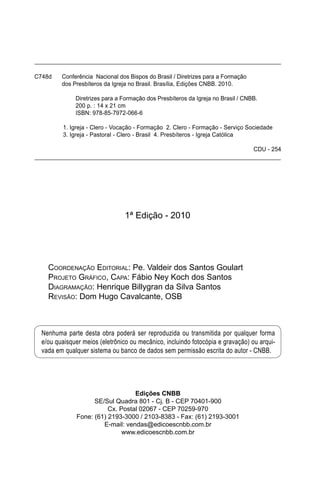 Nenhuma parte desta obra poderá ser reproduzida ou transmitida por qualquer forma
e/ou quaisquer meios (eletrônico ou mecânico, incluindo fotocópia e gravação) ou arqui-
vada em qualquer sistema ou banco de dados sem permissão escrita do autor - CNBB.
1ª Edição - 2010
COORDENAÇÃO EDITORIAL: Pe. Valdeir dos Santos Goulart
PROJETO GRÁFICO, CAPA: Fábio Ney Koch dos Santos
DIAGRAMAÇÃO: Henrique Billygran da Silva Santos
REVISÃO: Dom Hugo Cavalcante, OSB
Edições CNBB
SE/Sul Quadra 801 - Cj. B - CEP 70401-900
Cx. Postal 02067 - CEP 70259-970
Fone: (61) 2193-3000 / 2103-8383 - Fax: (61) 2193-3001
E-mail: vendas@edicoescnbb.com.br
www.edicoescnbb.com.br
C748d Conferência Nacional dos Bispos do Brasil / Diretrizes para a Formação
dos Presbíteros da Igreja no Brasil. Brasília, Edições CNBB. 2010.
Diretrizes para a Formação dos Presbíteros da Igreja no Brasil / CNBB.
200 p. : 14 x 21 cm
ISBN: 978-85-7972-066-6
1. Igreja - Clero - Vocação - Formação 2. Clero - Formação - Serviço Sociedade
3. Igreja - Pastoral - Clero - Brasil 4. Presbíteros - Igreja Católica
CDU - 254
 