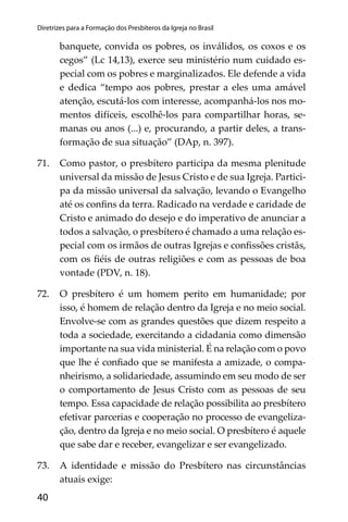 40
Diretrizes para a Formação dos Presbíteros da Igreja no Brasil
banquete, convida os pobres, os inválidos, os coxos e os
cegos” (Lc 14,13), exerce seu ministério num cuidado es-
pecial com os pobres e marginalizados. Ele defende a vida
e dedica “tempo aos pobres, prestar a eles uma amável
atenção, escutá-los com interesse, acompanhá-los nos mo-
mentos difíceis, escolhê-los para compartilhar horas, se-
manas ou anos (...) e, procurando, a partir deles, a trans-
formação de sua situação” (DAp, n. 397).
71. Como pastor, o presbítero participa da mesma plenitude
universal da missão de Jesus Cristo e de sua Igreja. Partici-
pa da missão universal da salvação, levando o Evangelho
até os conﬁns da terra. Radicado na verdade e caridade de
Cristo e animado do desejo e do imperativo de anunciar a
todos a salvação, o presbítero é chamado a uma relação es-
pecial com os irmãos de outras Igrejas e conﬁssões cristãs,
com os ﬁéis de outras religiões e com as pessoas de boa
vontade (PDV, n. 18).
72. O presbítero é um homem perito em humanidade; por
isso, é homem de relação dentro da Igreja e no meio social.
Envolve-se com as grandes questões que dizem respeito a
toda a sociedade, exercitando a cidadania como dimensão
importante na sua vida ministerial. É na relação com o povo
que lhe é conﬁado que se manifesta a amizade, o compa-
nheirismo, a solidariedade, assumindo em seu modo de ser
o comportamento de Jesus Cristo com as pessoas de seu
tempo. Essa capacidade de relação possibilita ao presbítero
efetivar parcerias e cooperação no processo de evangeliza-
ção, dentro da Igreja e no meio social. O presbítero é aquele
que sabe dar e receber, evangelizar e ser evangelizado.
73. A identidade e missão do Presbítero nas circunstâncias
atuais exige:
 