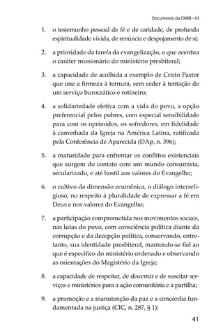 41
Documento da CNBB - 93
1. o testemunho pessoal de fé e de caridade, de profunda
espiritualidade vivida, de renúncia e despojamento de si;
2. a prioridade da tarefa da evangelização, o que acentua
o caráter missionário do ministério presbiteral;
3. a capacidade de acolhida a exemplo de Cristo Pastor
que une a ﬁrmeza à ternura, sem ceder à tentação de
um serviço burocrático e rotineiro;
4. a solidariedade efetiva com a vida do povo, a opção
preferencial pelos pobres, com especial sensibilidade
para com os oprimidos, os sofredores, em ﬁdelidade
à caminhada da Igreja na América Latina, ratiﬁcada
pela Conferência de Aparecida (DAp, n. 396);
5. a maturidade para enfrentar os conﬂitos existenciais
que surgem do contato com um mundo consumista,
secularizado, e até hostil aos valores do Evangelho;
6. o cultivo da dimensão ecumênica, o diálogo interreli-
gioso, no respeito à pluralidade de expressar a fé em
Deus e nos valores do Evangelho;
7. a participação comprometida nos movimentos sociais,
nas lutas do povo, com consciência política diante da
corrupção e da decepção política, conservando, entre-
tanto, sua identidade presbiteral, mantendo-se ﬁel ao
que é especíﬁco do ministério ordenado e observando
as orientações do Magistério da Igreja;
8. a capacidade de respeitar, de discernir e de suscitar ser-
viços e ministérios para a ação comunitária e a partilha;
9. a promoção e a manutenção da paz e a concórdia fun-
damentada na justiça (CIC, n. 287, § 1);
 