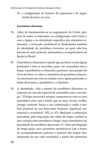 42
Diretrizes para a Formação dos Presbíteros da Igreja no Brasil
10. a conﬁguração de homem de esperança e do segui-
mento de Jesus na cruz.
O presbítero diocesano
74. Além de fundamentar-se no seguimento de Cristo, pró-
prio de todos os batizados, na conﬁguração com Cristo e
com a Igreja e na identidade especíﬁca dos ministros or-
denados, a formação presbiteral se fundamenta também
na identidade do presbítero diocesano, ao qual cabe boa
parcela da ação pastoral, missionária e evangelizadora da
Igreja no Brasil.
75. O presbítero diocesano é aquele que pertence a uma Igreja
particular e nela se incardina, para, em comunhão com o
bispo, o presbitério e o diacônio, pastorear uma porção do
Povo de Deus. A vida e o ministério do presbítero diocesa-
no encontram seu eixo na relação com a Igreja particular, o
bispo diocesano, o presbitério e o diacônio.
76. A identidade, vida e missão do presbítero diocesano se
expressa no vínculo especial de comunhão com o seu bis-
po. “O bispo procurará sempre comportar-se com os seus
sacerdotes como pai e irmão que os ama, escuta, acolhe,
corrige, conforta, busca a sua colaboração e cuida o me-
lhor possível do seu bem-estar humano, espiritual, mi-
nisterial e econômico” (PG, n. 47). Mediante a ordenação
sacerdotal, pela imposição das mãos do bispo, institui-se
uma relação entre presbítero e bispo, traço constitutivo da
identidade do presbítero diocesano. O “afeto privilegiado
do bispo pelos seus sacerdotes manifesta-se sob a forma
de acompanhamento paterno e fraterno das etapas fun-
damentais de sua vida sacerdotal, a partir dos primeiros
 
