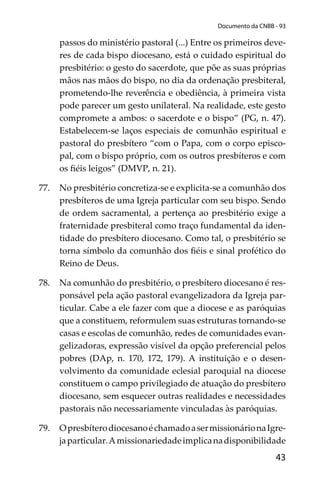 43
Documento da CNBB - 93
passos do ministério pastoral (...) Entre os primeiros deve-
res de cada bispo diocesano, está o cuidado espiritual do
presbitério: o gesto do sacerdote, que põe as suas próprias
mãos nas mãos do bispo, no dia da ordenação presbiteral,
prometendo-lhe reverência e obediência, à primeira vista
pode parecer um gesto unilateral. Na realidade, este gesto
compromete a ambos: o sacerdote e o bispo” (PG, n. 47).
Estabelecem-se laços especiais de comunhão espiritual e
pastoral do presbítero “com o Papa, com o corpo episco-
pal, com o bispo próprio, com os outros presbíteros e com
os ﬁéis leigos” (DMVP, n. 21).
77. No presbitério concretiza-se e explicita-se a comunhão dos
presbíteros de uma Igreja particular com seu bispo. Sendo
de ordem sacramental, a pertença ao presbitério exige a
fraternidade presbiteral como traço fundamental da iden-
tidade do presbítero diocesano. Como tal, o presbitério se
torna símbolo da comunhão dos ﬁéis e sinal profético do
Reino de Deus.
78. Na comunhão do presbitério, o presbítero diocesano é res-
ponsável pela ação pastoral evangelizadora da Igreja par-
ticular. Cabe a ele fazer com que a diocese e as paróquias
que a constituem, reformulem suas estruturas tornando-se
casas e escolas de comunhão, redes de comunidades evan-
gelizadoras, expressão visível da opção preferencial pelos
pobres (DAp, n. 170, 172, 179). A instituição e o desen-
volvimento da comunidade eclesial paroquial na diocese
constituem o campo privilegiado de atuação do presbítero
diocesano, sem esquecer outras realidades e necessidades
pastorais não necessariamente vinculadas às paróquias.
79. OpresbíterodiocesanoéchamadoasermissionárionaIgre-
japarticular.Amissionariedadeimplicanadisponibilidade
 