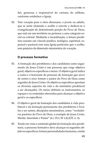 45
Documento da CNBB - 93
ﬁel, generosa e responsável do carisma do celibato,
conforme estabelece a Igreja.
82. Tem vocação para o clero diocesano, o jovem ou adulto,
que se sente chamado e acolhe o convite a dedicar-se à
evangelização de determinada porção do Povo de Deus,
que está em um território ou pertence a uma categoria so-
cial ou eclesial. Mediante a incardinação, o futuro presbí-
tero assume um vínculo jurídico, teológico, espiritual, es-
ponsal e pastoral com uma Igreja particular que o acolhe,
sem prejuízo da dimensão missionária da vocação.
O processo formativo
83. A formação dos presbíteros e dos candidatos como segui-
mento de Jesus Cristo é um processo que exige objetivo
geral, objetivos especíﬁcos e meios. O objetivo geral indica
o rumo e o horizonte do processo de formação que serve
de centro e eixo: formar o pastor do Povo de Deus como
seguidor de Jesus Cristo. Os objetivos especíﬁcos apontam
os diversos aspectos da vida e do ministério presbiteral
a ser alcançados. Os meios deﬁnem os instrumentos, os
espaços e os conteúdos oferecidos para alcançar o objetivo
geral e os especíﬁcos.
84. O objetivo geral da formação dos candidatos à vida pres-
biteral e da formação permanente dos presbíteros é levá-
los a ser santos, discípulos missionários, como “verdadei-
ros pastores do Povo de Deus, a exemplo de Jesus Cristo,
Mestre, Sacerdote e Pastor” (Lv 19,1; Ef 1,4) (OT, n. 4).
85. Tendo em vista o conteúdo global da formação dos presbí-
teros, o processo formativo deve alcançar os seguintes ob-
jetivosespecíﬁcos:formarpersonalidadeshumanas,cristãs
 