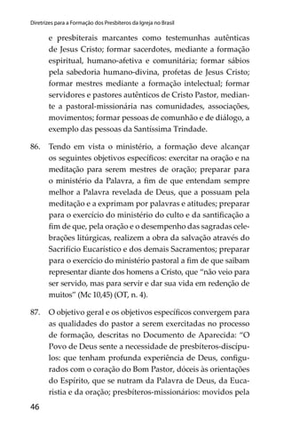 46
Diretrizes para a Formação dos Presbíteros da Igreja no Brasil
e presbiterais marcantes como testemunhas autênticas
de Jesus Cristo; formar sacerdotes, mediante a formação
espiritual, humano-afetiva e comunitária; formar sábios
pela sabedoria humano-divina, profetas de Jesus Cristo;
formar mestres mediante a formação intelectual; formar
servidores e pastores autênticos de Cristo Pastor, median-
te a pastoral-missionária nas comunidades, associações,
movimentos; formar pessoas de comunhão e de diálogo, a
exemplo das pessoas da Santíssima Trindade.
86. Tendo em vista o ministério, a formação deve alcançar
os seguintes objetivos especíﬁcos: exercitar na oração e na
meditação para serem mestres de oração; preparar para
o ministério da Palavra, a ﬁm de que entendam sempre
melhor a Palavra revelada de Deus, que a possuam pela
meditação e a exprimam por palavras e atitudes; preparar
para o exercício do ministério do culto e da santiﬁcação a
ﬁm de que, pela oração e o desempenho das sagradas cele-
brações litúrgicas, realizem a obra da salvação através do
Sacrifício Eucarístico e dos demais Sacramentos; preparar
para o exercício do ministério pastoral a ﬁm de que saibam
representar diante dos homens a Cristo, que “não veio para
ser servido, mas para servir e dar sua vida em redenção de
muitos” (Mc 10,45) (OT, n. 4).
87. O objetivo geral e os objetivos especíﬁcos convergem para
as qualidades do pastor a serem exercitadas no processo
de formação, descritas no Documento de Aparecida: “O
Povo de Deus sente a necessidade de presbíteros-discípu-
los: que tenham profunda experiência de Deus, conﬁgu-
rados com o coração do Bom Pastor, dóceis às orientações
do Espírito, que se nutram da Palavra de Deus, da Euca-
ristia e da oração; presbíteros-missionários: movidos pela
 