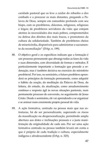 47
Documento da CNBB - 93
caridade pastoral que os leve a cuidar do rebanho a eles
conﬁado e a procurar os mais distantes, pregando a Pa-
lavra de Deus, sempre em comunhão profunda com seu
bispo, com os presbíteros, diáconos, religiosos, religiosas
e leigos; de presbíteros servidores da vida: que estejam
atentos às necessidades dos mais pobres, comprometidos
na defesa dos direitos dos mais fracos, e promotores da
cultura da solidariedade. Também de presbíteros cheios
de misericórdia, disponíveis para administrar o sacramen-
to da reconciliação” (DAp, n. 199).
88. O objetivo geral e os especíﬁcos indicam que a formação é
um processo permanente que abrange todas as fases da vida
e suas dimensões, com diversidade de formas e métodos. É
particularmente importante a formação que precede a or-
denação, mas é também decisiva no exercício do ministério
presbiteral. Por isso, no seminário, o futuro presbítero apren-
derá os princípios da formação permanente, como adquirir
o hábito da oração, da meditação da Palavra de Deus, da
leitura, do estudo, da atualização, como amadurecimento
contínuo e resposta ágil às novas situações pastorais, num
permanente processo de conversão, no seguimento de Jesus
Cristo. Desde o seminário, ele vai aprendendo a se organizar
e se animar num consistente projeto pessoal de vida.
89. A ação formativa, centrada na pessoa mais que nas es-
truturas, há de ser personalizante, superando os riscos
da massiﬁcação ou despersonalização, permitindo ampla
abertura aos dotes e inclinações pessoais e a justa mani-
festação da originalidade de cada um. Por ser uma ação
formativa centrada na pessoa também levará em conta o
que é próprio de cada tradição e cultura, especialmente
indígena e afrodescendente (DAp, n. 325).
 