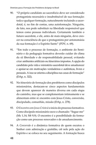48
Diretrizes para a Formação dos Presbíteros da Igreja no Brasil
90. “O próprio candidato ao sacerdócio deve ser considerado
protagonista necessário e insubstituível de sua formação:
toda e qualquer formação, naturalmente incluindo a sacer-
dotal, é, no ﬁm de contas, uma autoformação. Ninguém,
de fato, nos pode substituir na liberdade responsável que
temos como pessoas individuais. Certamente também o
futuro sacerdote, e ele, antes de mais ninguém, deve cres-
cer na consciência de que o protagonista por antonomásia
da sua formação é o Espírito Santo” (PDV, n. 69).
91. “Em todo o processo de formação, o ambiente do Semi-
nário e da pedagogia formativa deverão cuidar do clima
da sã liberdade e de responsabilidade pessoal, evitando
criar ambientes artiﬁciais ou itinerários impostos.A opção do
candidato pela vida e ministério sacerdotal deve amadurecer
e apoiar-se em motivações verdadeiras e autênticas, livres e
pessoais.A isso se orienta a disciplina nas casas de formação”
(DAp, n. 322).
92. No itinerário de formação dos presbíteros como discípulos
missionários, destacam-se cinco aspectos fundamentais
que devem aparecer de maneira diversa em cada etapa
do caminho, mas que se complementam intimamente e se
alimentam entre si: encontro com Jesus Cristo, conversão,
discipulado, comunhão, missão (DAp, n. 278).
93. O Encontro com Jesus Cristo é o início do processo formativo.
Como discípulo missionário ouve o chamado: “Segue-me”
(Mc 1,14; Mt 9,9). O encontro é a possibilidade da forma-
ção como um processo renovador e de amadurecimento.
94. A Conversão é a dinâmica formativa de quem escutou o
Senhor com admiração e gratidão, crê nele pela ação do
Espírito e se coloca no seu seguimento. A formação busca
 