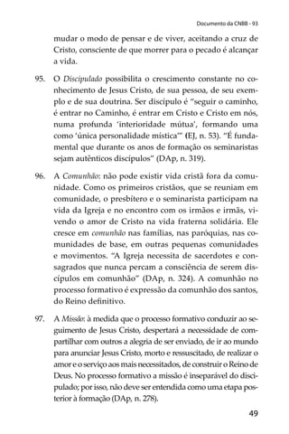 49
Documento da CNBB - 93
mudar o modo de pensar e de viver, aceitando a cruz de
Cristo, consciente de que morrer para o pecado é alcançar
a vida.
95. O Discipulado possibilita o crescimento constante no co-
nhecimento de Jesus Cristo, de sua pessoa, de seu exem-
plo e de sua doutrina. Ser discípulo é “seguir o caminho,
é entrar no Caminho, é entrar em Cristo e Cristo em nós,
numa profunda ‘interioridade mútua’, formando uma
como ‘única personalidade mística’” (EJ, n. 53). “É funda-
mental que durante os anos de formação os seminaristas
sejam autênticos discípulos” (DAp, n. 319).
96. A Comunhão: não pode existir vida cristã fora da comu-
nidade. Como os primeiros cristãos, que se reuniam em
comunidade, o presbítero e o seminarista participam na
vida da Igreja e no encontro com os irmãos e irmãs, vi-
vendo o amor de Cristo na vida fraterna solidária. Ele
cresce em comunhão nas famílias, nas paróquias, nas co-
munidades de base, em outras pequenas comunidades
e movimentos. “A Igreja necessita de sacerdotes e con-
sagrados que nunca percam a consciência de serem dis-
cípulos em comunhão” (DAp, n. 324). A comunhão no
processo formativo é expressão da comunhão dos santos,
do Reino deﬁnitivo.
97. A Missão: à medida que o processo formativo conduzir ao se-
guimento de Jesus Cristo, despertará a necessidade de com-
partilhar com outros a alegria de ser enviado, de ir ao mundo
para anunciar Jesus Cristo, morto e ressuscitado, de realizar o
amor e o serviço aos mais necessitados, de construir o Reino de
Deus. No processo formativo a missão é inseparável do disci-
pulado; por isso, não deve ser entendida como uma etapa pos-
terior à formação (DAp, n. 278).
 