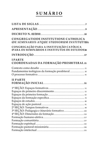 S U M Á R I O
LISTA DE SIGLAS ....................................................................................7
APRESENTAÇÃO .......................................................................................9
DECRETO N. 02/2010................................................................................10
CONGREGATIODE INSTITUTIONE CATHOLICA
(DE SEMINARIIS ATQUE STUDIORUM INSTITUTIS)12
CONGREGAÇÃO PARA A INSTITUIÇÃO CATÓLICA
(PARA OS SEMINÁRIOS E INSTITUTOS DE ESTUDOS)14
INTRODUÇÃO............................................................................................17
I PARTE
COORDENADAS DA FORMAÇÃO PRESBITERAL 21
Contexto como desaﬁo ................................................................................. 21
Fundamentos teológicos da formação presbiteral.......................... 30
O processo formativo..................................................................................... 45
II PARTE
FORMAÇÃO INICIAL..........................................................................51
1ª SEÇÃO: Espaços formativos................................................................. 51
Espaços do primeiro discernimento....................................................... 52
Espaços da primeira formação.................................................................. 62
Espaços da formação especíﬁca................................................................ 70
Espaços de estudos.......................................................................................... 80
Espaços de ação pastoral.............................................................................. 91
2ª SEÇÃO: Tempos formativos................................................................. 98
3ª SEÇÃO: Pedagogia e itinerário formativo....................................104
4ª SEÇÃO: Dimensões da formação......................................................116
Formação humano-afetiva..........................................................................117
Formação comunitária..................................................................................127
Formação espiritual .......................................................................................132
Formação pastoral-missionária................................................................146
Formação intelectual .....................................................................................155
 