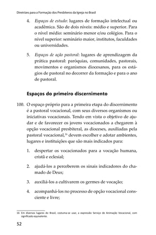 52
Diretrizes para a Formação dos Presbíteros da Igreja no Brasil
4. Espaços de estudo: lugares de formação intelectual ou
acadêmica. São de dois níveis: médio e superior. Para
o nível médio: seminário menor e/ou colégios. Para o
nível superior: seminário maior, institutos, faculdades
ou universidades.
5. Espaços de ação pastoral: lugares de aprendizagem da
prática pastoral: paróquias, comunidades, pastorais,
movimentos e organismos diocesanos, para os está-
gios de pastoral no decorrer da formação e para o ano
de pastoral.
Espaços do primeiro discernimento
100. O espaço próprio para a primeira etapa do discernimento
é a pastoral vocacional, com seus diversos organismos ou
iniciativas vocacionais. Tendo em vista o objetivo de aju-
dar e de favorecer os jovens vocacionados a chegarem à
opção vocacional presbiteral, as dioceses, auxiliadas pela
pastoral vocacional,16
devem escolher e adotar ambientes,
lugares e instituições que são mais indicados para:
1. despertar os vocacionados para a vocação humana,
cristã e eclesial;
2. ajudá-los a perceberem os sinais indicadores do cha-
mado de Deus;
3. auxiliá-los a cultivarem os germes de vocação;
4. acompanhá-los no processo de opção vocacional cons-
ciente e livre;
16 Em diversos lugares do Brasil, costuma-se usar, a expressão Serviço de Animação Vocacional, com
signiﬁcado equivalente.
 