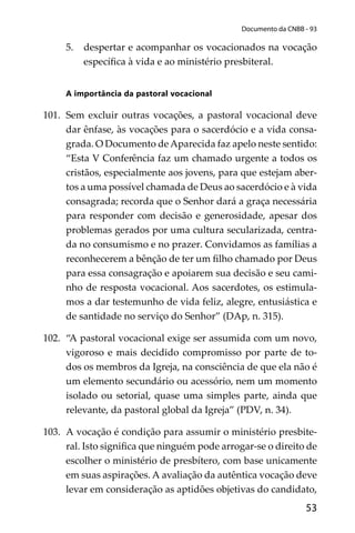 53
Documento da CNBB - 93
5. despertar e acompanhar os vocacionados na vocação
especíﬁca à vida e ao ministério presbiteral.
A importância da pastoral vocacional
101. Sem excluir outras vocações, a pastoral vocacional deve
dar ênfase, às vocações para o sacerdócio e a vida consa-
grada. O Documento de Aparecida faz apelo neste sentido:
“Esta V Conferência faz um chamado urgente a todos os
cristãos, especialmente aos jovens, para que estejam aber-
tos a uma possível chamada de Deus ao sacerdócio e à vida
consagrada; recorda que o Senhor dará a graça necessária
para responder com decisão e generosidade, apesar dos
problemas gerados por uma cultura secularizada, centra-
da no consumismo e no prazer. Convidamos as famílias a
reconhecerem a bênção de ter um ﬁlho chamado por Deus
para essa consagração e apoiarem sua decisão e seu cami-
nho de resposta vocacional. Aos sacerdotes, os estimula-
mos a dar testemunho de vida feliz, alegre, entusiástica e
de santidade no serviço do Senhor” (DAp, n. 315).
102. “A pastoral vocacional exige ser assumida com um novo,
vigoroso e mais decidido compromisso por parte de to-
dos os membros da Igreja, na consciência de que ela não é
um elemento secundário ou acessório, nem um momento
isolado ou setorial, quase uma simples parte, ainda que
relevante, da pastoral global da Igreja” (PDV, n. 34).
103. A vocação é condição para assumir o ministério presbite-
ral. Isto signiﬁca que ninguém pode arrogar-se o direito de
escolher o ministério de presbítero, com base unicamente
em suas aspirações. A avaliação da autêntica vocação deve
levar em consideração as aptidões objetivas do candidato,
 