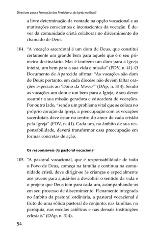 54
Diretrizes para a Formação dos Presbíteros da Igreja no Brasil
a livre determinação da vontade na opção vocacional e as
motivações conscientes e inconscientes da vocação. É de-
ver da comunidade cristã colaborar no discernimento do
chamado de Deus.
104. “A vocação sacerdotal é um dom de Deus, que constitui
certamente um grande bem para aquele que é o seu pri-
meiro destinatário. Mas é também um dom para a Igreja
inteira, um bem para a sua vida e missão” (PDV, n. 41). O
Documento de Aparecida aﬁrma: “As vocações são dom
de Deus; portanto, em cada diocese não devem faltar ora-
ções especiais ao ‘Dono da Messe’” (DAp, n. 314). Sendo
as vocações um dom e um bem para a Igreja, é seu dever
assumir a sua missão geradora e educadora de vocações.
Por outro lado, “sendo um problema vital que se coloca no
próprio coração da Igreja, a preocupação com as vocações
sacerdotais deve estar no centro do amor de cada cristão
pela Igreja” (PDV, n. 41). Cada um, no âmbito de sua res-
ponsabilidade, deverá transformar essa preocupação em
formas concretas de ação.
Os responsáveis da pastoral vocacional
105. “A pastoral vocacional, que é responsabilidade de todo
o Povo de Deus, começa na família e continua na comu-
nidade cristã, deve dirigir-se às crianças e especialmente
aos jovens para ajudá-los a descobrir o sentido da vida e
o projeto que Deus tem para cada um, acompanhando-os
em seu processo de discernimento. Plenamente integrada
no âmbito da pastoral ordinária, a pastoral vocacional é
fruto de uma sólida pastoral de conjunto, nas famílias, na
paróquia, nas escolas católicas e nas demais instituições
eclesiais” (DAp, n. 314).
 