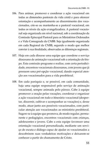 55
Documento da CNBB - 93
106. Para animar, promover e coordenar a ação vocacional em
todas as dimensões pastorais da vida cristã e para oferecer
orientação e acompanhamento ao discernimento dos voca-
cionados, crie-se ou mantenha-se a pastoral vocacional, em
todos os níveis da ação evangelizadora. A pastoral vocacio-
nal seja organizada em nível nacional, sob a coordenação da
Comissão Episcopal Pastoral para os Ministérios Ordenados
e a Vida Consagrada da CNBB. Seja igualmente organizada
em cada Regional da CNBB, segundo o modo que melhor
convier à sua ﬁnalidade, observadas as diferenças regionais.
107. Haja em cada diocese uma equipe que coordene o serviço
diocesano de animação vocacional sob a orientação do bis-
po. Esta comissão programe e realize, com certa periodici-
dade, encontros vocacionais diocesanos, com jovens que já
possuem uma pré-opção vocacional, dando especial aten-
ção aos vocacionados para a vida presbiteral.
108. Em cada paróquia e, se possível, em cada comunidade,
haja uma equipe responsável pelo serviço de animação
vocacional, sempre animada pelo pároco. Cabe à equipe
promover a oração pelas vocações, coordenar e organizar
a ação vocacional em todo o itinerário vocacional (desper-
tar, discernir, cultivar e acompanhar as vocações) e, desse
modo, atuar junto aos possíveis vocacionados, com parti-
cular atenção aos vocacionados ao ministério presbiteral.
Sugere-se à equipe que promova, de modo regular, perma-
nente e pedagógico, encontros vocacionais com crianças,
adolescentes e jovens. Cabe a esta equipe favorecer uma
orientação vocacional personalizada, mediante um servi-
ço de escuta e diálogo capaz de ajudar os vocacionados a
descobrirem suas verdadeiras motivações e deixarem-se
conhecer a partir do chamamento de Cristo.
 